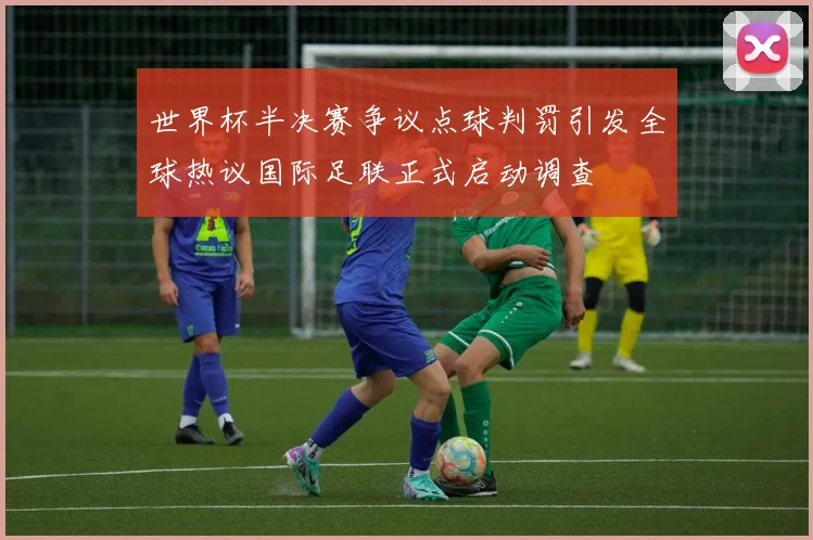 世界杯半决赛争议点球判罚引发全球热议国际足联正式启动调查