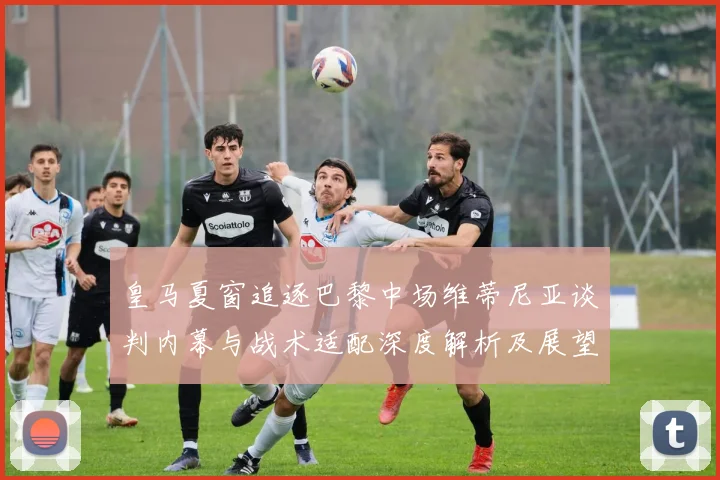 皇马夏窗追逐巴黎中场维蒂尼亚谈判内幕与战术适配深度解析及展望