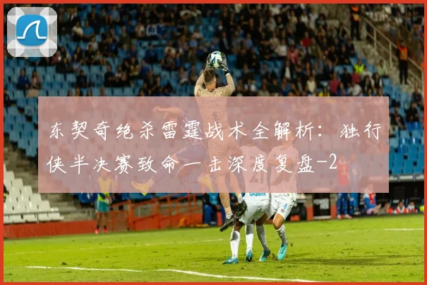 东契奇绝杀雷霆战术全解析：独行侠半决赛致命一击深度复盘