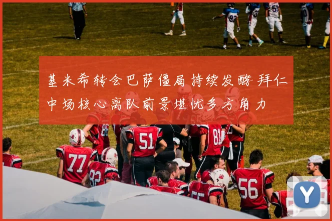 基米希转会巴萨僵局持续发酵 拜仁中场核心离队前景堪忧多方角力