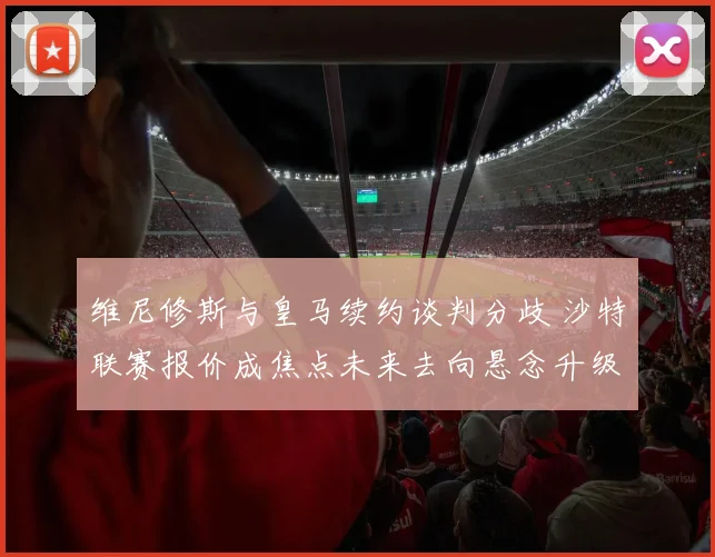 维尼修斯与皇马续约谈判分歧 沙特联赛报价成焦点未来去向悬念升级