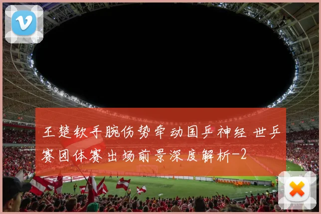 王楚钦手腕伤势牵动国乒神经 世乒赛团体赛出场前景深度解析