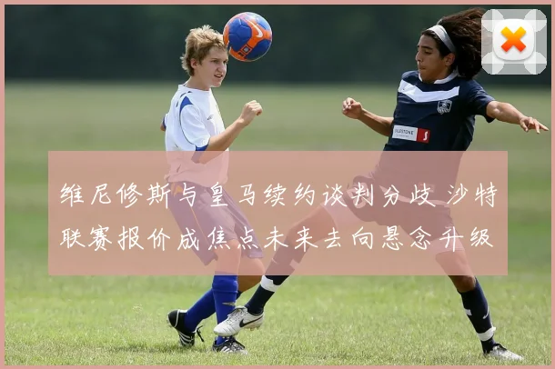 维尼修斯与皇马续约谈判分歧 沙特联赛报价成焦点未来去向悬念升级