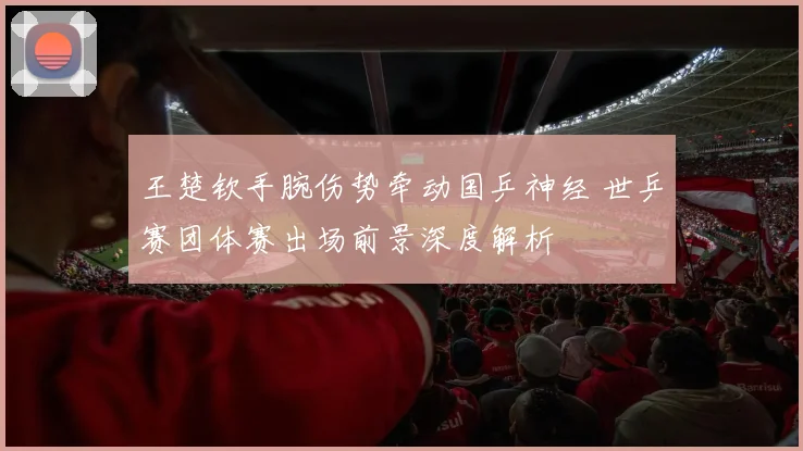 王楚钦手腕伤势牵动国乒神经 世乒赛团体赛出场前景深度解析
