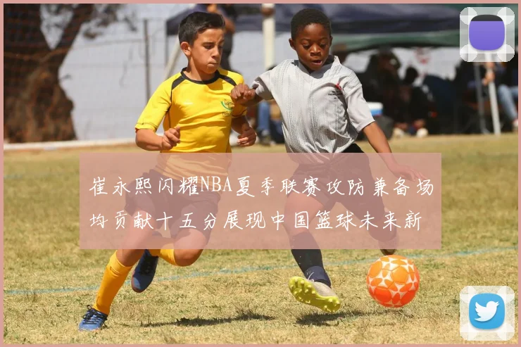 崔永熙闪耀NBA夏季联赛攻防兼备场均贡献十五分展现中国篮球未来新希望
