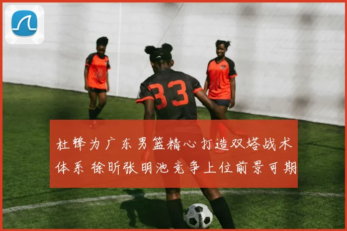 杜锋为广东男篮精心打造双塔战术体系 徐昕张明池竞争上位前景可期