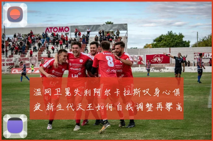 温网卫冕失利阿尔卡拉斯叹身心俱疲 新生代天王如何自我调整再攀高峰