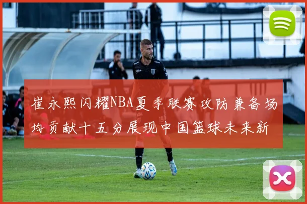 崔永熙闪耀NBA夏季联赛攻防兼备场均贡献十五分展现中国篮球未来新希望