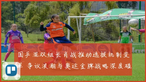 国乒混双组长肖战推动选拔机制变革 争议浪潮与奥运金牌战略深度碰撞