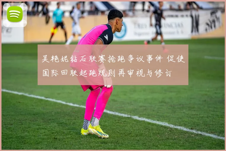吴艳妮钻石联赛抢跑争议事件 促使国际田联起跑规则再审视与修订