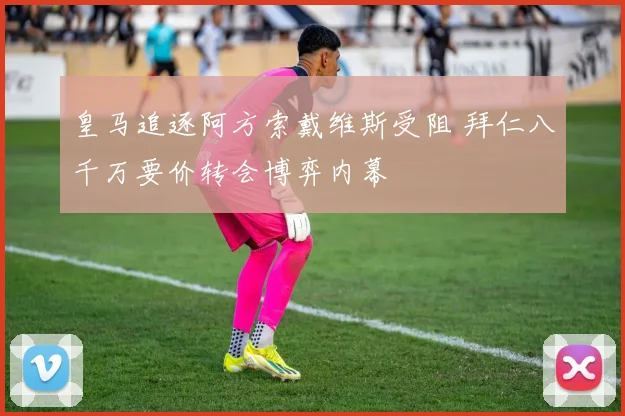 皇马追逐阿方索戴维斯受阻 拜仁八千万要价转会博弈内幕