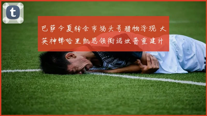 巴萨今夏转会市场头号猎物浮现 大英神锋哈里凯恩领衔诺坎普重建计划谈判启动