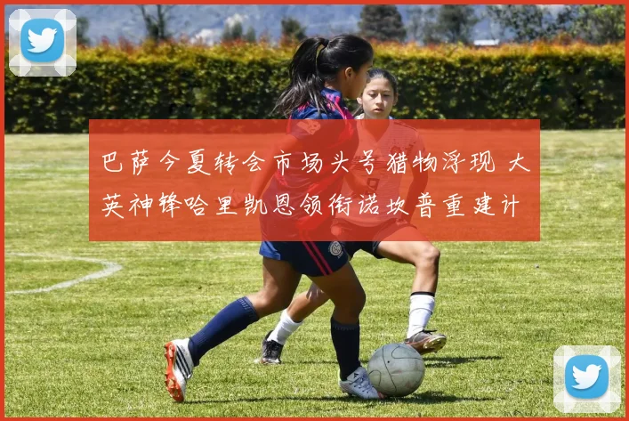 巴萨今夏转会市场头号猎物浮现 大英神锋哈里凯恩领衔诺坎普重建计划谈判启动