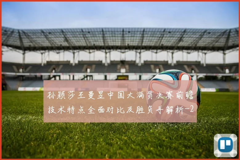 孙颖莎王曼昱中国大满贯决赛前瞻技术特点全面对比及胜负手解析