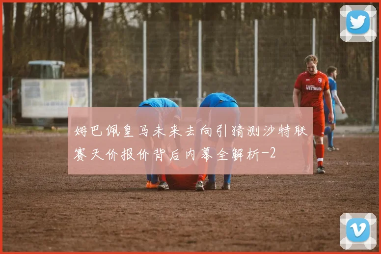 姆巴佩皇马未来去向引猜测沙特联赛天价报价背后内幕全解析