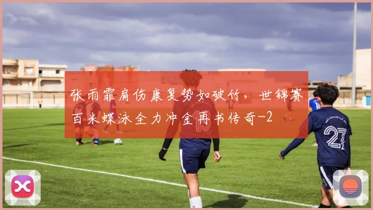 张雨霏肩伤康复势如破竹,世锦赛百米蝶泳全力冲金再书传奇