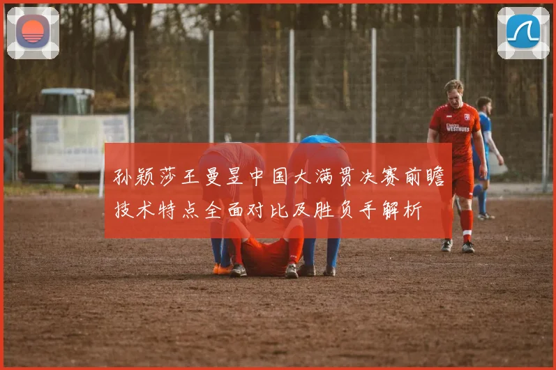 孙颖莎王曼昱中国大满贯决赛前瞻技术特点全面对比及胜负手解析