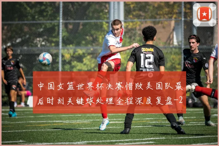 中国女篮世界杯决赛惜败美国队最后时刻关键球处理全程深度复盘