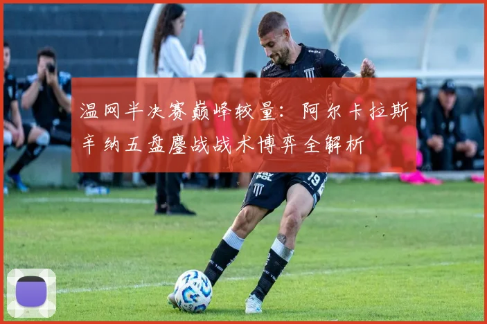 温网半决赛巅峰较量：阿尔卡拉斯辛纳五盘鏖战战术博弈全解析