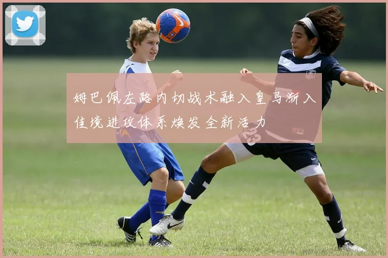 姆巴佩左路内切战术融入皇马渐入佳境进攻体系焕发全新活力