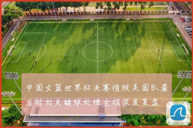 中国女篮世界杯决赛惜败美国队最后时刻关键球处理全程深度复盘