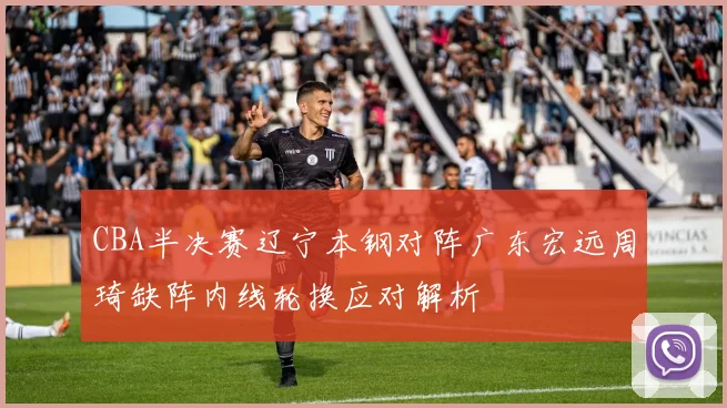 CBA半决赛辽宁本钢对阵广东宏远周琦缺阵内线轮换应对解析