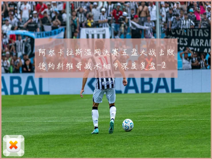 阿尔卡拉斯温网决赛五盘大战击败德约科维奇战术细节深度复盘