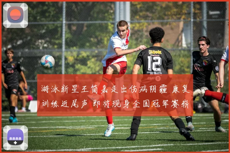 游泳新星王简嘉走出伤病阴霾 康复训练近尾声 即将现身全国冠军赛崭新亮相