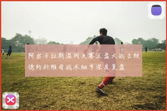 阿尔卡拉斯温网决赛五盘大战击败德约科维奇战术细节深度复盘