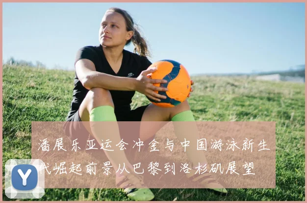 潘展乐亚运会冲金与中国游泳新生代崛起前景从巴黎到洛杉矶展望