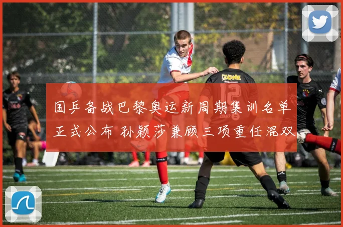国乒备战巴黎奥运新周期集训名单正式公布 孙颖莎兼顾三项重任混双换上全新搭档