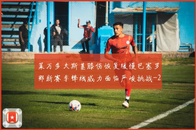 莱万多夫斯基膝伤恢复缓慢巴塞罗那新赛季锋线威力面临严峻挑战