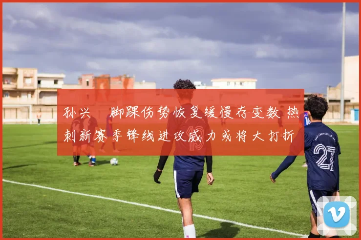 孙兴慜脚踝伤势恢复缓慢存变数 热刺新赛季锋线进攻威力或将大打折扣