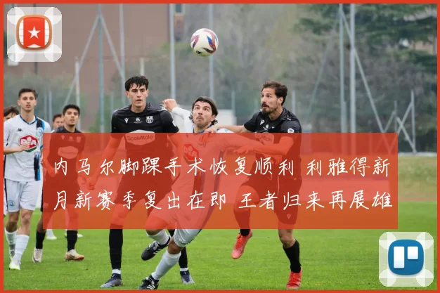内马尔脚踝手术恢复顺利 利雅得新月新赛季复出在即 王者归来再展雄风