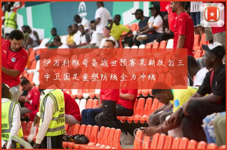 伊万科维奇备战世预赛果断改打三中卫国足重塑防线全力冲线