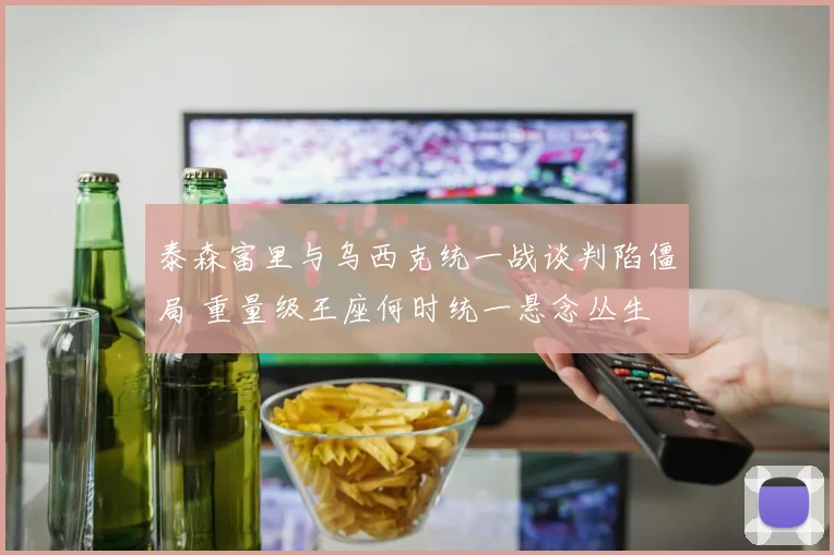 泰森富里与乌西克统一战谈判陷僵局 重量级王座何时统一悬念丛生