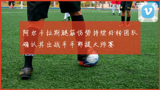 阿尔卡拉斯腿筋伤势持续好转团队确认其出战辛辛那提大师赛