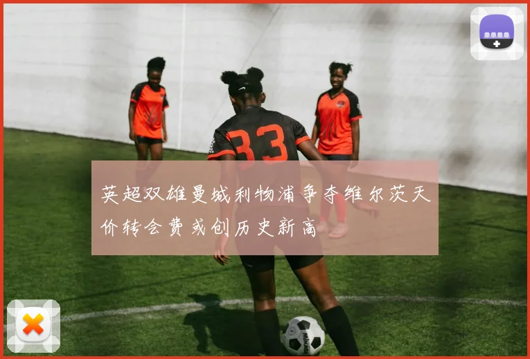 英超双雄曼城利物浦争夺维尔茨天价转会费或创历史新高