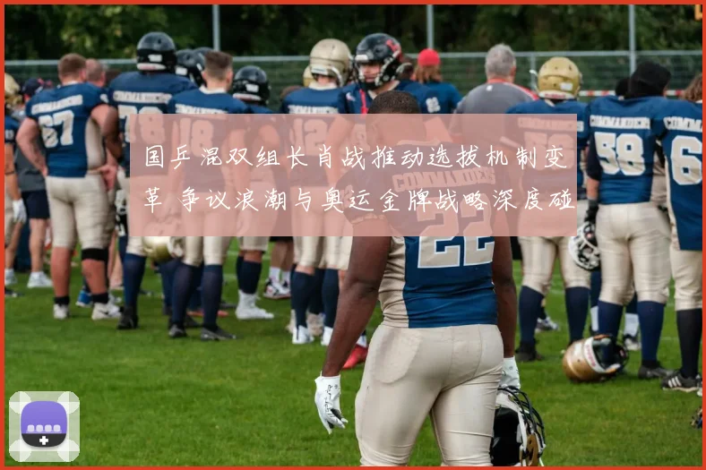 国乒混双组长肖战推动选拔机制变革 争议浪潮与奥运金牌战略深度碰撞