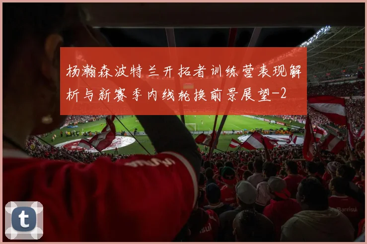 杨瀚森波特兰开拓者训练营表现解析与新赛季内线轮换前景展望